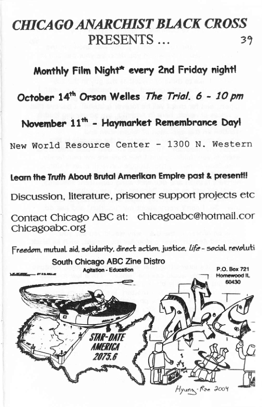 CHICAGO ANARCHIST BLACK CROSS PRESENTS ... 39  Monthly Film Night* every 2nd Friday night! October 14™ Orson Welles The Trial. 6 - 10 pm November 11™ - Haymarket Remembrance Day!  New World Resource Center - 1300 N. Western  Leam the Truth About Brutal Amerikan Empire past & presenti!  Discussion, literature, prisoner support projects etc  Contact Chicago ABC at: - chicagoabc@hotmail.cor Chicagoabc.org  Freedom, mutual aid. solidarity. direct action, justice, life - social revoluti  South Chicago ABC Zine Distro Agtaon- Educstion P.0.8ox721  A  [N 